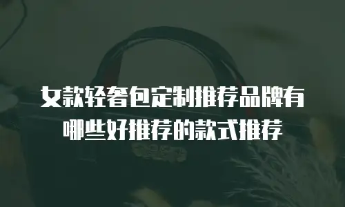 女款轻奢包定制推荐品牌有哪些好推荐的款式推荐