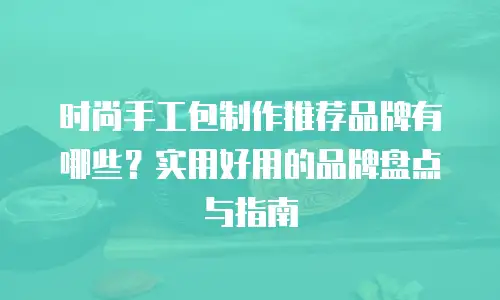 时尚手工包制作推荐品牌有哪些？实用好用的品牌盘点与指南