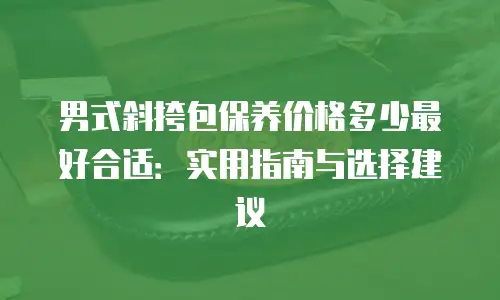 男式斜挎包保养价格多少最好合适：实用指南与选择建议
