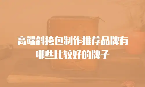 高端斜挎包制作推荐品牌有哪些比较好的牌子