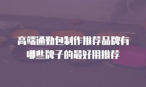 高端通勤包制作推荐品牌有哪些牌子的最好用推荐