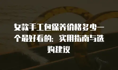 女款手工包保养价格多少一个最好看的：实用指南与选购建议