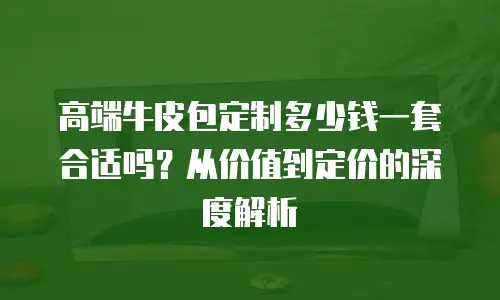 高端牛皮包定制多少钱一套合适吗？从价值到定价的深度解析