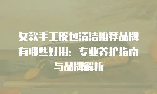 女款手工皮包清洁推荐品牌有哪些好用：专业养护指南与品牌解析