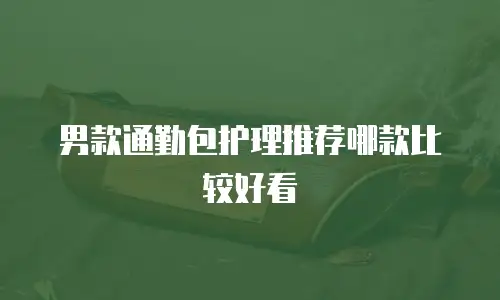 男款通勤包护理推荐哪款比较好看