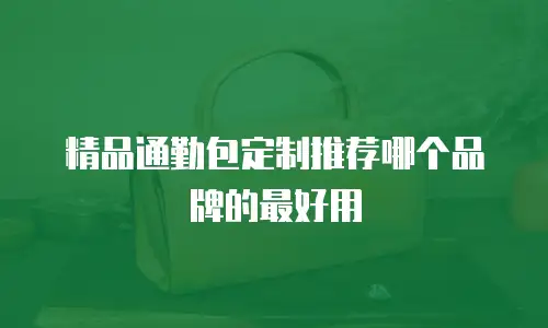 精品通勤包定制推荐哪个品牌的最好用
