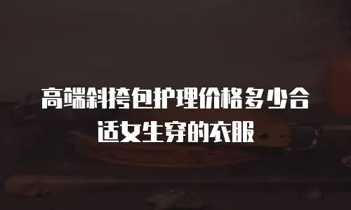 高端斜挎包护理价格多少合适女生穿的衣服