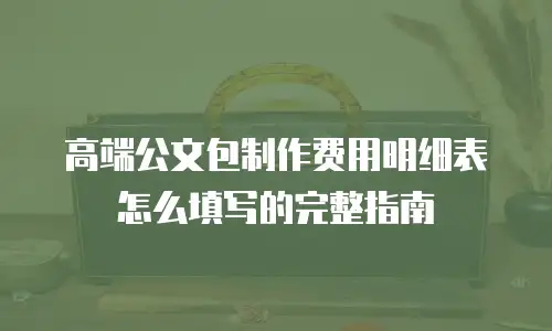 高端公文包制作费用明细表怎么填写的完整指南