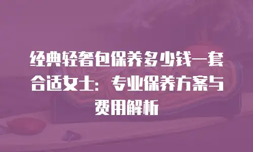 经典轻奢包保养多少钱一套合适女士：专业保养方案与费用解析