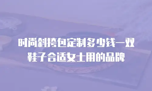 时尚斜挎包定制多少钱一双鞋子合适女士用的品牌