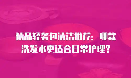 精品轻奢包清洁推荐：哪款洗发水更适合日常护理？