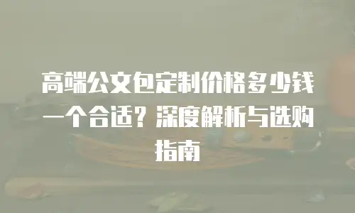 高端公文包定制价格多少钱一个合适？深度解析与选购指南