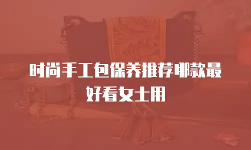 时尚手工包保养推荐哪款最好看女士用