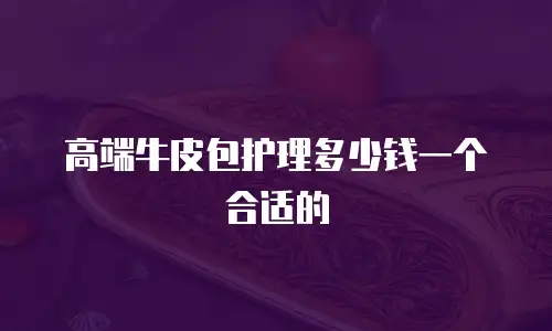 高端牛皮包护理多少钱一个合适的