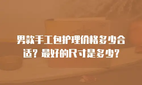 男款手工包护理价格多少合适？最好的尺寸是多少？