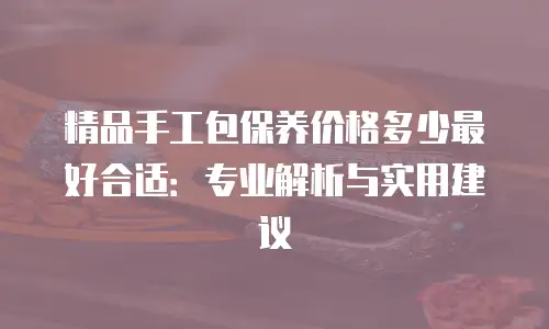 精品手工包保养价格多少最好合适：专业解析与实用建议