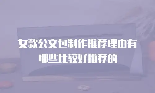 女款公文包制作推荐理由有哪些比较好推荐的