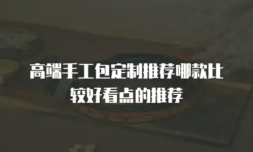 高端手工包定制推荐哪款比较好看点的推荐