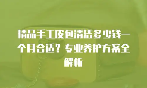 精品手工皮包清洁多少钱一个月合适？专业养护方案全解析