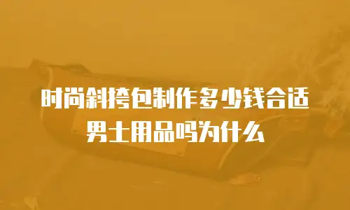 时尚斜挎包制作多少钱合适男士用品吗为什么