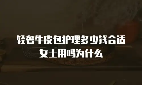 轻奢牛皮包护理多少钱合适女士用吗为什么