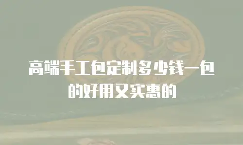 高端手工包定制多少钱一包的好用又实惠的