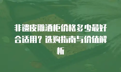 非遗皮雕酒柜价格多少最好合适用？选购指南与价值解析