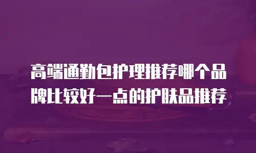 高端通勤包护理推荐哪个品牌比较好一点的护肤品推荐