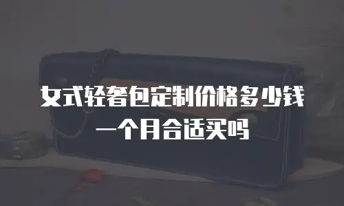 女式轻奢包定制价格多少钱一个月合适买吗