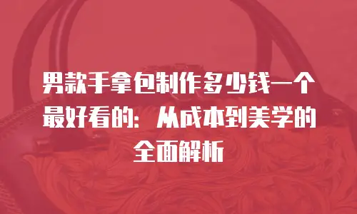 男款手拿包制作多少钱一个最好看的：从成本到美学的全面解析