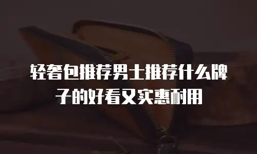 轻奢包推荐男士推荐什么牌子的好看又实惠耐用
