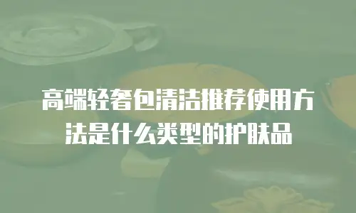 高端轻奢包清洁推荐使用方法是什么类型的护肤品