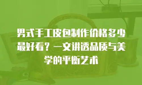 男式手工皮包制作价格多少最好看？一文讲透品质与美学的平衡艺术