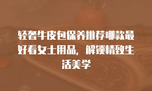 轻奢牛皮包保养推荐哪款最好看女士用品，解锁精致生活美学