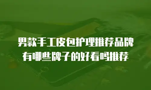 男款手工皮包护理推荐品牌有哪些牌子的好看吗推荐
