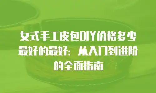 女式手工皮包DIY价格多少最好的最好：从入门到进阶的全面指南
