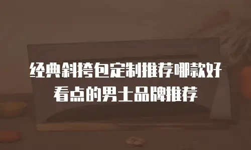 经典斜挎包定制推荐哪款好看点的男士品牌推荐