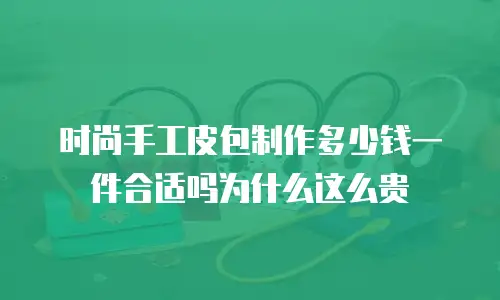 时尚手工皮包制作多少钱一件合适吗为什么这么贵