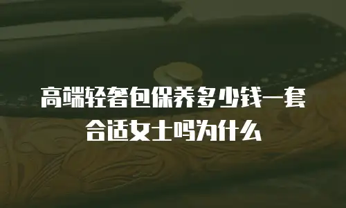 高端轻奢包保养多少钱一套合适女士吗为什么