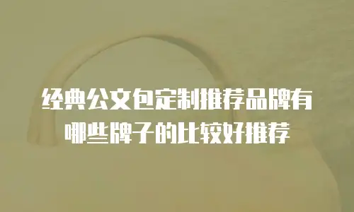 经典公文包定制推荐品牌有哪些牌子的比较好推荐
