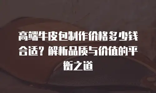 高端牛皮包制作价格多少钱合适？解析品质与价值的平衡之道