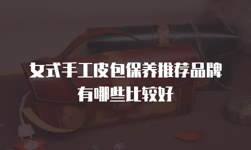 女式手工皮包保养推荐品牌有哪些比较好