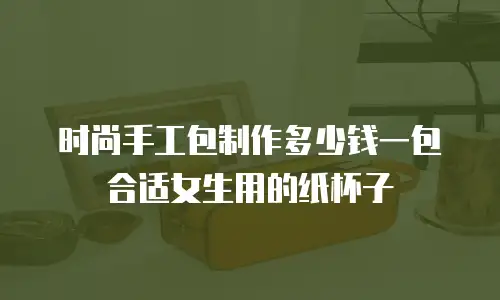 时尚手工包制作多少钱一包合适女生用的纸杯子