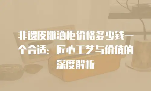 非遗皮雕酒柜价格多少钱一个合适：匠心工艺与价值的深度解析