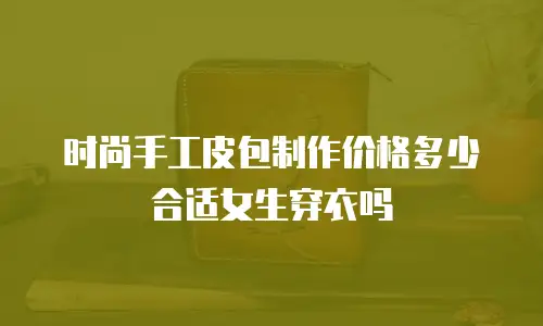时尚手工皮包制作价格多少合适女生穿衣吗