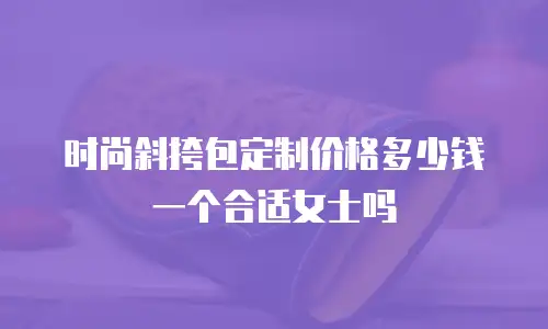 时尚斜挎包定制价格多少钱一个合适女士吗