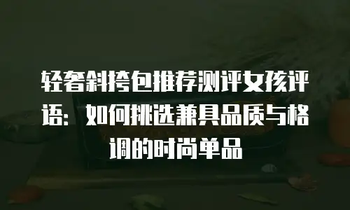 轻奢斜挎包推荐测评女孩评语：如何挑选兼具品质与格调的时尚单品