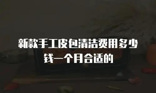 新款手工皮包清洁费用多少钱一个月合适的