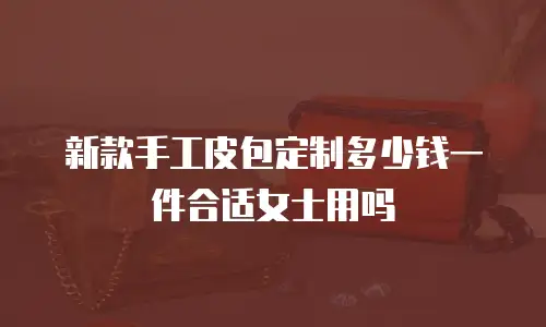 新款手工皮包定制多少钱一件合适女士用吗