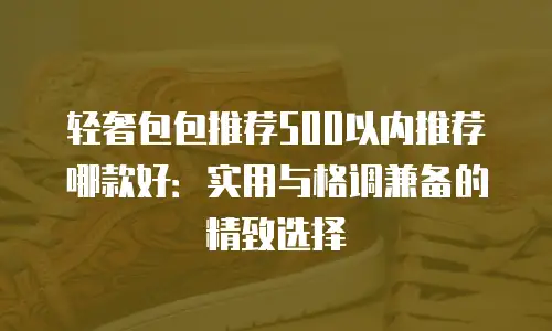 轻奢包包推荐500以内推荐哪款好：实用与格调兼备的精致选择